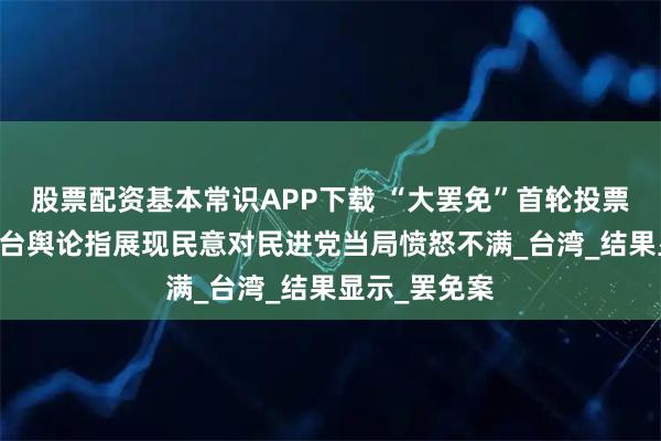 股票配资基本常识APP下载 “大罢免”首轮投票国民党完胜 台舆论指展现民意对民进党当局愤怒不满_台湾_结果显示_罢免案