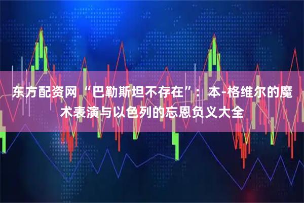 东方配资网 “巴勒斯坦不存在”：本-格维尔的魔术表演与以色列的忘恩负义大全