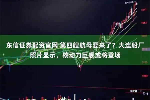 东信证券配资官网 第四艘航母要来了？大连船厂照片显示，核动力巨舰或将登场