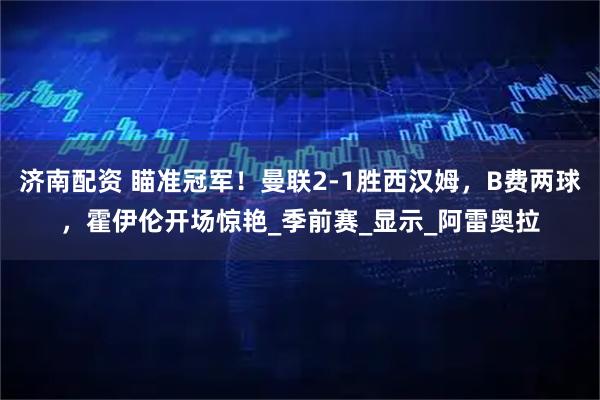 济南配资 瞄准冠军！曼联2-1胜西汉姆，B费两球，霍伊伦开场惊艳_季前赛_显示_阿雷奥拉
