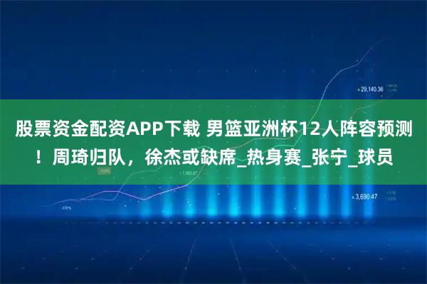 股票资金配资APP下载 男篮亚洲杯12人阵容预测！周琦归队，徐杰或缺席_热身赛_张宁_球员
