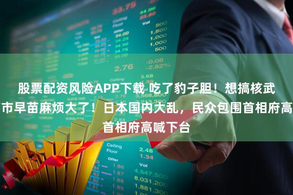 股票配资风险APP下载 吃了豹子胆！想搞核武器？高市早苗麻烦大了！日本国内大乱，民众包围首相府高喊下台