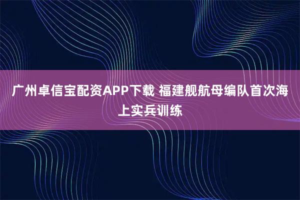 广州卓信宝配资APP下载 福建舰航母编队首次海上实兵训练