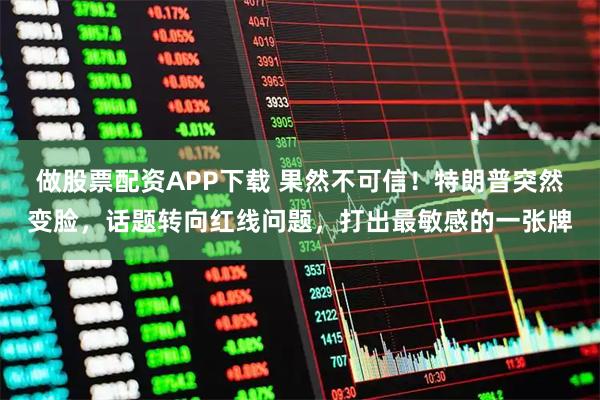 做股票配资APP下载 果然不可信！特朗普突然变脸，话题转向红线问题，打出最敏感的一张牌