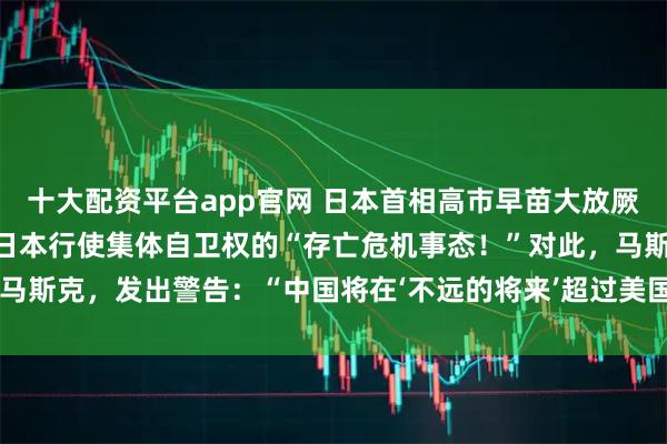 十大配资平台app官网 日本首相高市早苗大放厥词：“台湾有事”可能是日本行使集体自卫权的“存亡危机事态！”对此，马斯克，发出警告：“中国将在‘不远的将来’超过美国，并最终统一台湾！”
