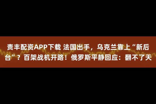 责丰配资APP下载 法国出手，乌克兰靠上“新后台”？百架战机开路！俄罗斯平静回应：翻不了天