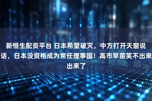 新恒生配资平台 日本希望破灭，中方打开天窗说亮话，日本没资格成为常任理事国！高市早苗笑不出来了