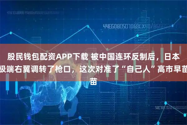 股民钱包配资APP下载 被中国连环反制后，日本极端右翼调转了枪口，这次对准了“自己人”高市早苗