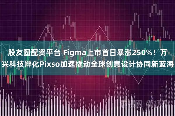 股友圈配资平台 Figma上市首日暴涨250%！万兴科技孵化Pixso加速撬动全球创意设计协同新蓝海