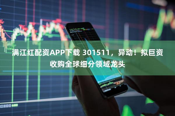 满江红配资APP下载 301511，异动！拟巨资收购全球细分领域龙头