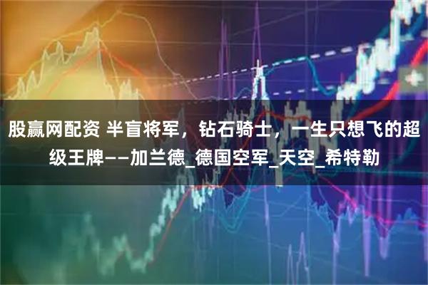 股赢网配资 半盲将军，钻石骑士，一生只想飞的超级王牌——加兰德_德国空军_天空_希特勒