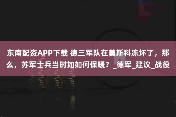 东南配资APP下载 德三军队在莫斯科冻坏了，那么，苏军士兵当时如如何保暖？_德军_建议_战役