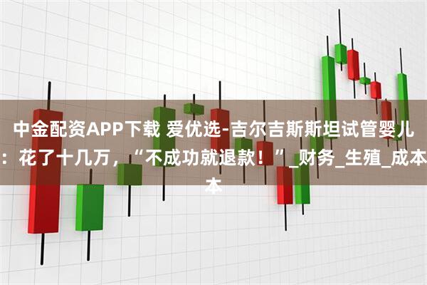 中金配资APP下载 爱优选-吉尔吉斯斯坦试管婴儿：花了十几万，“不成功就退款！”_财务_生殖_成本
