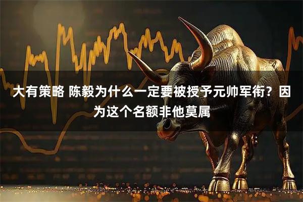 大有策略 陈毅为什么一定要被授予元帅军衔？因为这个名额非他莫属