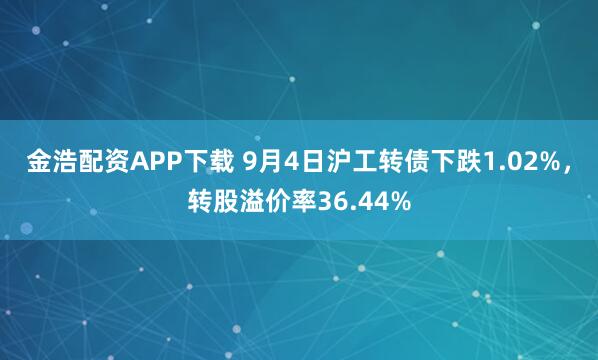 金浩配资APP下载 9月4日沪工转债下跌1.02%，转股溢价率36.44%