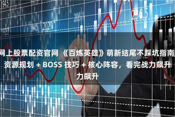 网上股票配资官网 《百炼英雄》萌新结尾不踩坑指南：资源规划 + BOSS 技巧 + 核心阵容，看完战力飙升