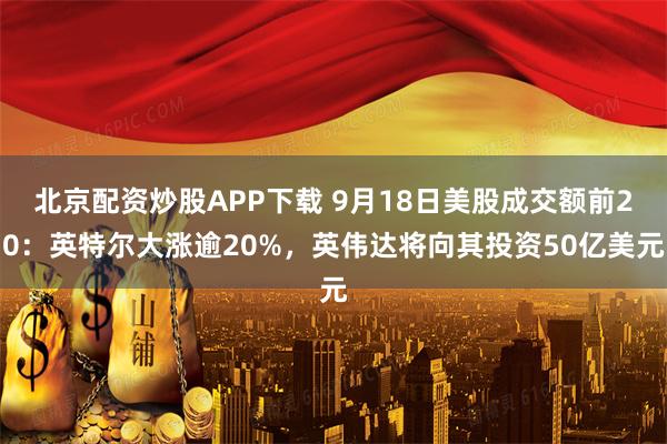 北京配资炒股APP下载 9月18日美股成交额前20：英特尔大涨逾20%，英伟达将向其投资50亿美元