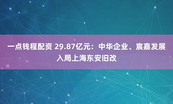 一点钱程配资 29.87亿元：中华企业、宸嘉发展入局上海东安旧改