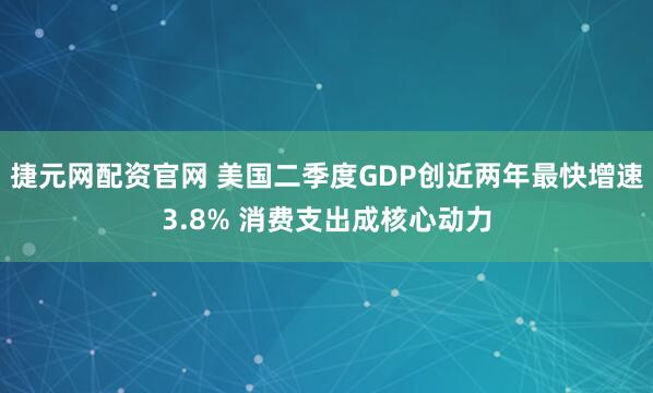 捷元网配资官网 美国二季度GDP创近两年最快增速3.8% 消费支出成核心动力