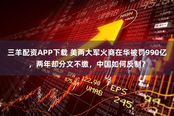三羊配资APP下载 美两大军火商在华被罚990亿，两年却分文不缴，中国如何反制？