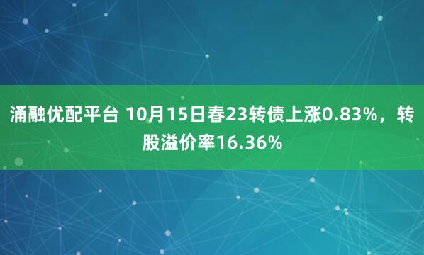 涌融优配平台 10月15日春23转债上涨0.83%，转股溢价率16.36%