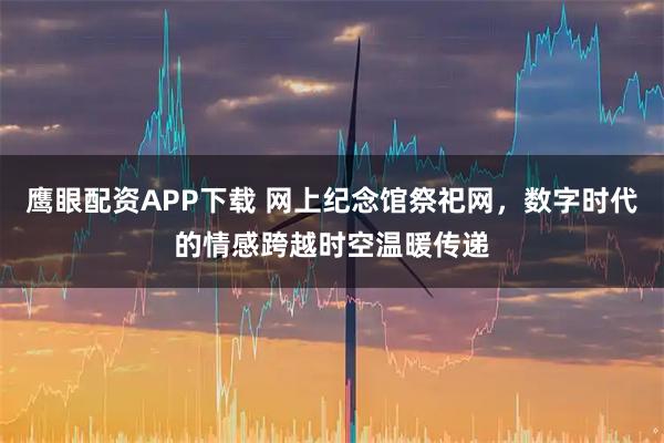 鹰眼配资APP下载 网上纪念馆祭祀网，数字时代的情感跨越时空温暖传递
