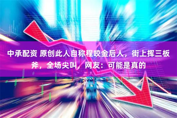 中承配资 原创此人自称程咬金后人,街上挥三板斧,全场尖叫,网友:可能是真的