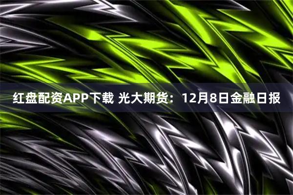 红盘配资APP下载 光大期货：12月8日金融日报