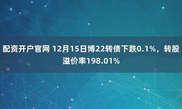 配资开户官网 12月15日博22转债下跌0.1%，转股溢价率198.01%