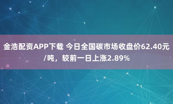 金浩配资APP下载 今日全国碳市场收盘价62.40元/吨，较前一日上涨2.89%