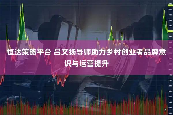 恒达策略平台 吕文扬导师助力乡村创业者品牌意识与运营提升