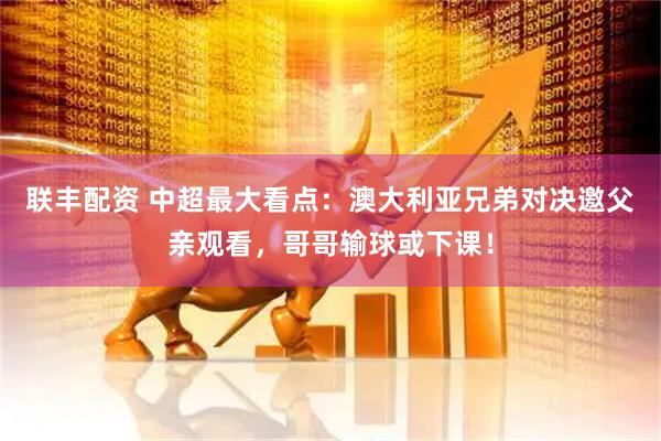 联丰配资 中超最大看点：澳大利亚兄弟对决邀父亲观看，哥哥输球或下课！