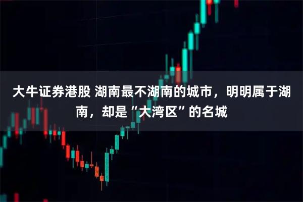 大牛证券港股 湖南最不湖南的城市，明明属于湖南，却是“大湾区”的名城
